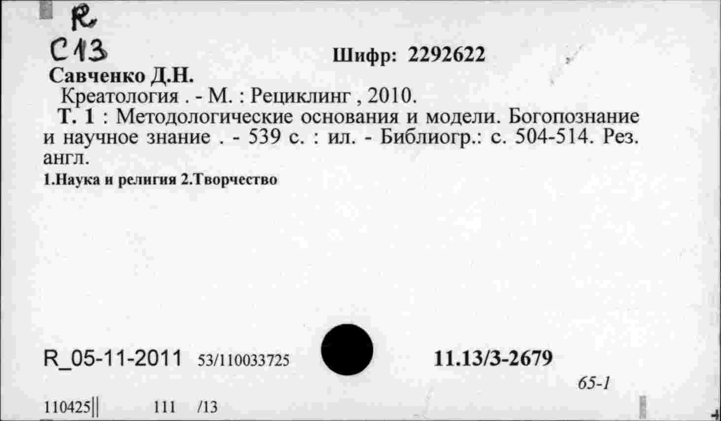 ﻿£
С 43	Шифр: 2292622
Савченко Д.Н.
Креатология . - М. : Рециклинг ,2010.
Т. 1 : Методологические основания и модели. Богопознание и научное знание . - 539 с. : ил. - Библиогр.: с. 504-514. Рез. англ.
1.Наука и религия 2.Творчество
Р_05-11-2011 53/110033725
110425Ц	111 /13
11.13/3-2679
65-7
Ч